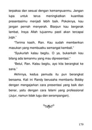 179
terpaksa dan sesuai dengan kemampuanmu. Jangan
lupa untuk terus meningkatkan kuantitas
presentasimu menjadi lebih baik. Pokoknya, kau
jangan pernah menyerah. Biarpun kau bergerak
lambat, Insya Allah tujuanmu pasti akan tercapai
juga.”
“Terima kasih, Ran. Kau sudah memberikan
masukan yang membuatku semangat kembali.”
“Syukurlah kalau begitu. O ya, bukankah kau
bilang ada temanmu yang mau dipresentasi.”
“Betul, Ran. Kalau begitu, ayo kita berangkat ke
sana.”
Akhirnya, kedua pemuda itu pun berangkat
bersama. Kali ini Randy berusaha membantu Bobby
dengan mengajarkan cara presentasi yang baik dan
benar, yaitu dengan cara Islami yang professional
(Jujur, namun tidak lugu dan serampangan).
 