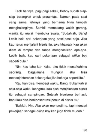 180
Esok harinya, pagi-pagi sekali, Bobby sudah siap-
siap berangkat untuk presentasi. Namun pada saat
yang sama, istrinya yang bernama Nina tampak
menghalanginya. Sambil memasang wajah garang,
wanita itu mulai membuka suara, “Sudahlah, Bang!
Lebih baik cari pekerjaan yang pasti-pasti saja. Jika
kau terus menjalani bisnis itu, aku khawatir kau akan
diam di tempat dan tanpa menghasilkan apa-apa.
Lebih baik, kau cari pekerjaan sebagai office boy
seperti dulu.”
“Nin, kau tahu kan kalau aku tidak menafkahimu
seorang. Bagaimana mungkin aku bisa
mensejahterakan keluargaku jika bekerja seperti itu.”
“Kau kan bisa membagi waktu, Bang. Bukankah si
sela-sela waktu luangmu, kau bisa menjalankan bisnis
itu sebagai sampingan. Setelah bisnismu berhasil,
baru kau bisa berkonsentrasi penuh di bisnis itu.”
“Baiklah, Nin. Aku akan menurutimu, tapi mencari
pekerjaan sebagai office boy kan juga tidak mudah.”
 
