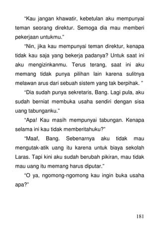 181
“Kau jangan khawatir, kebetulan aku mempunyai
teman seorang direktur. Semoga dia mau memberi
pekerjaan untukmu.”
“Nin, jika kau mempunyai teman direktur, kenapa
tidak kau saja yang bekerja padanya? Untuk saat ini
aku mengizinkanmu. Terus terang, saat ini aku
memang tidak punya pilihan lain karena sulitnya
melawan arus dari sebuah sistem yang tak berpihak. ”
“Dia sudah punya sekretaris, Bang. Lagi pula, aku
sudah berniat membuka usaha sendiri dengan sisa
uang tabunganku.”
“Apa! Kau masih mempunyai tabungan. Kenapa
selama ini kau tidak memberitahuku?”
“Maaf, Bang. Sebenarnya aku tidak mau
mengutak-atik uang itu karena untuk biaya sekolah
Laras. Tapi kini aku sudah berubah pikiran, mau tidak
mau uang itu memang harus diputar.”
“O ya, ngomong-ngomong kau ingin buka usaha
apa?”
 