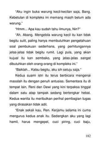 182
“Aku ingin buka warung kecil-kecilan saja, Bang.
Kebetulan di kompleks ini memang masih belum ada
warung.”
“Hmm... Apa kau sudah tahu ilmunya, Nin?”
“Ah, Abang. Mengelola warung kecil itu kan tidak
begitu sulit, paling hanya membutuhkan pengetahuan
soal pembukuan sederhana, yang perhitungannya
jelas-jelas tidak begitu rumit. Lagi pula, yang akan
kujual itu kan sembako, yang jelas-jelas sangat
dibutuhkan oleh orang-orang di kompleks ini.”
“Baiklah... Kalau begitu, aku sih setuju saja.”
Kedua suami istri itu terus berbicara mengenai
masalah itu dengan penuh antusias. Sementara itu di
tempat lain, Reni dan Dewi yang kini terpaksa tinggal
dalam satu atap tampak sedang bertengkar hebat.
Kedua wanita itu meributkan perihal pembagian tugas
yang dirasakan tidak adil.
“Enak sekali kau, Ren. Kerjamu selama ini cuma
mengurus kedua anak itu. Sedangkan aku yang lagi
hamil, harus mengepel, cuci piring, cuci baju,
 