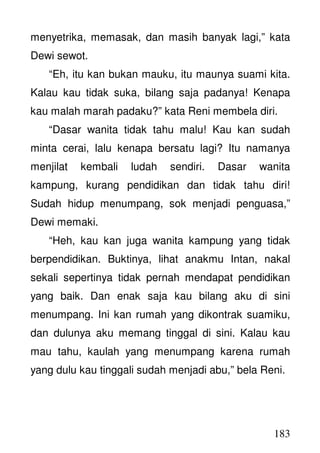 183
menyetrika, memasak, dan masih banyak lagi,” kata
Dewi sewot.
“Eh, itu kan bukan mauku, itu maunya suami kita.
Kalau kau tidak suka, bilang saja padanya! Kenapa
kau malah marah padaku?” kata Reni membela diri.
“Dasar wanita tidak tahu malu! Kau kan sudah
minta cerai, lalu kenapa bersatu lagi? Itu namanya
menjilat kembali ludah sendiri. Dasar wanita
kampung, kurang pendidikan dan tidak tahu diri!
Sudah hidup menumpang, sok menjadi penguasa,”
Dewi memaki.
“Heh, kau kan juga wanita kampung yang tidak
berpendidikan. Buktinya, lihat anakmu Intan, nakal
sekali sepertinya tidak pernah mendapat pendidikan
yang baik. Dan enak saja kau bilang aku di sini
menumpang. Ini kan rumah yang dikontrak suamiku,
dan dulunya aku memang tinggal di sini. Kalau kau
mau tahu, kaulah yang menumpang karena rumah
yang dulu kau tinggali sudah menjadi abu,” bela Reni.
 