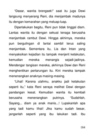 184
“Dasar, wanita brengsek!” saat itu juga Dewi
langsung menyerang Reni, dia menjambak madunya
itu dengan kemarahan yang meluap-luap.
Diperlakukan begitu, Reni pun tidak tinggal diam.
Lantas wanita itu dengan sekuat tenaga berusaha
menjambak rambut Dewi. Hingga akhirnya, mereka
pun bergulingan di lantai sambil terus saling
menjambak. Sementara itu, Lia dan Intan yang
menyaksikan kejadian itu tampak menjerit ketakutan,
kemudian mereka menangis sejadi-jadinya.
Mendengar tangisan mereka, akhirnya Dewi dan Reni
menghentikan pertarungan itu. Kini mereka tampak
menenangkan anaknya masing-masing.
“Lihat! Karena ulahmu, anakku jadi ketakutan
seperti itu,” kata Reni seraya melihat Dewi dengan
pandangan kesal. Kemudian wanita itu kembali
berusaha menenangkan putrinya. “Sudahlah,
Sayang... diam ya anak manis...! Lupakanlah apa
yang tadi kamu lihat! Jika kamu sudah besar,
janganlah seperti yang ibu lakukan tadi. Ibu
 