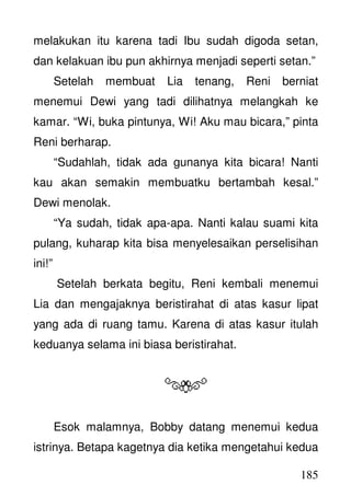 185
melakukan itu karena tadi Ibu sudah digoda setan,
dan kelakuan ibu pun akhirnya menjadi seperti setan.”
Setelah membuat Lia tenang, Reni berniat
menemui Dewi yang tadi dilihatnya melangkah ke
kamar. “Wi, buka pintunya, Wi! Aku mau bicara,” pinta
Reni berharap.
“Sudahlah, tidak ada gunanya kita bicara! Nanti
kau akan semakin membuatku bertambah kesal.”
Dewi menolak.
“Ya sudah, tidak apa-apa. Nanti kalau suami kita
pulang, kuharap kita bisa menyelesaikan perselisihan
ini!”
Setelah berkata begitu, Reni kembali menemui
Lia dan mengajaknya beristirahat di atas kasur lipat
yang ada di ruang tamu. Karena di atas kasur itulah
keduanya selama ini biasa beristirahat.
Esok malamnya, Bobby datang menemui kedua
istrinya. Betapa kagetnya dia ketika mengetahui kedua
 