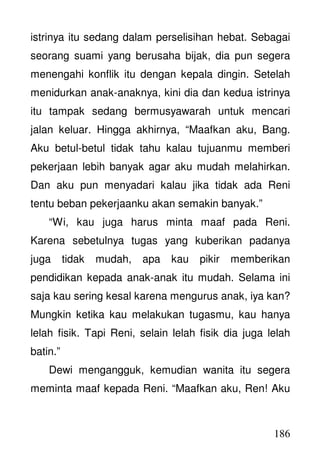 186
istrinya itu sedang dalam perselisihan hebat. Sebagai
seorang suami yang berusaha bijak, dia pun segera
menengahi konflik itu dengan kepala dingin. Setelah
menidurkan anak-anaknya, kini dia dan kedua istrinya
itu tampak sedang bermusyawarah untuk mencari
jalan keluar. Hingga akhirnya, “Maafkan aku, Bang.
Aku betul-betul tidak tahu kalau tujuanmu memberi
pekerjaan lebih banyak agar aku mudah melahirkan.
Dan aku pun menyadari kalau jika tidak ada Reni
tentu beban pekerjaanku akan semakin banyak.”
“Wi, kau juga harus minta maaf pada Reni.
Karena sebetulnya tugas yang kuberikan padanya
juga tidak mudah, apa kau pikir memberikan
pendidikan kepada anak-anak itu mudah. Selama ini
saja kau sering kesal karena mengurus anak, iya kan?
Mungkin ketika kau melakukan tugasmu, kau hanya
lelah fisik. Tapi Reni, selain lelah fisik dia juga lelah
batin.”
Dewi mengangguk, kemudian wanita itu segera
meminta maaf kepada Reni. “Maafkan aku, Ren! Aku
 