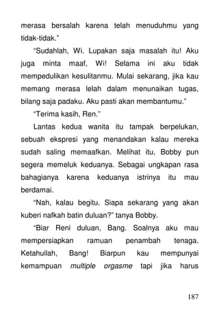 187
merasa bersalah karena telah menuduhmu yang
tidak-tidak.”
“Sudahlah, Wi. Lupakan saja masalah itu! Aku
juga minta maaf, Wi! Selama ini aku tidak
mempedulikan kesulitanmu. Mulai sekarang, jika kau
memang merasa lelah dalam menunaikan tugas,
bilang saja padaku. Aku pasti akan membantumu.”
“Terima kasih, Ren.”
Lantas kedua wanita itu tampak berpelukan,
sebuah ekspresi yang menandakan kalau mereka
sudah saling memaafkan. Melihat itu, Bobby pun
segera memeluk keduanya. Sebagai ungkapan rasa
bahagianya karena keduanya istrinya itu mau
berdamai.
“Nah, kalau begitu. Siapa sekarang yang akan
kuberi nafkah batin duluan?” tanya Bobby.
“Biar Reni duluan, Bang. Soalnya aku mau
mempersiapkan ramuan penambah tenaga.
Ketahuilah, Bang! Biarpun kau mempunyai
kemampuan multiple orgasme tapi jika harus
 
