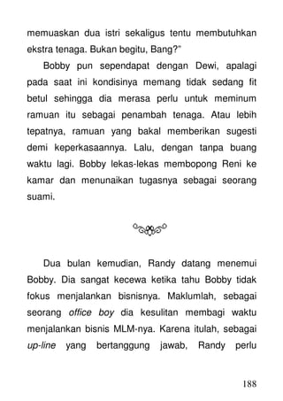 188
memuaskan dua istri sekaligus tentu membutuhkan
ekstra tenaga. Bukan begitu, Bang?”
Bobby pun sependapat dengan Dewi, apalagi
pada saat ini kondisinya memang tidak sedang fit
betul sehingga dia merasa perlu untuk meminum
ramuan itu sebagai penambah tenaga. Atau lebih
tepatnya, ramuan yang bakal memberikan sugesti
demi keperkasaannya. Lalu, dengan tanpa buang
waktu lagi. Bobby lekas-lekas membopong Reni ke
kamar dan menunaikan tugasnya sebagai seorang
suami.
Dua bulan kemudian, Randy datang menemui
Bobby. Dia sangat kecewa ketika tahu Bobby tidak
fokus menjalankan bisnisnya. Maklumlah, sebagai
seorang office boy dia kesulitan membagi waktu
menjalankan bisnis MLM-nya. Karena itulah, sebagai
up-line yang bertanggung jawab, Randy perlu
 