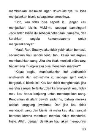 189
memberikan masukan agar down-line-nya itu bisa
menjalankan bisnis sebagaimanamestinya.
“Bob, kau tidak bisa seperti itu, jangan kau
menjadikan bisnis MLM-mu sebagai sampingan!
Jadikanlah bisnis itu sebagai pekerjaan utamamu, dan
kerahkan segala kemampuanmu untuk
menjalankannya!”
“Maaf, Ran. Soalnya aku tidak yakin akan berhasil,
sedangkan kau sendiri tentu tahu kalau keluargaku
membutuhkan uang. Jika aku tidak menjadi office boy,
bagaimana mungkin aku bisa menafkahi mereka?”
“Kalau begitu, manfaatkanlah itu! Jadikanlah
anak-anak dan istri-istrimu itu sebagai spirit untuk
bergerak di bisnis ini! Kau kan tidak menghendaki jika
mereka sampai terlantar, dan karenanyalah mau tidak
mau kau harus berjuang untuk mendapatkan uang.
Kondisikan di alam bawah sadarmu, bahwa mereka
adalah tanggung jawabmu! Dan jika kau tidak
mendapat uang dari bisnis ini maka kau akan sangat
berdosa karena membuat mereka hidup menderita.
Insya Allah, dengan demikian kau akan mempunyai
 