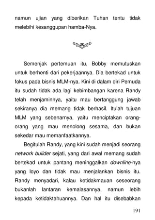 191
namun ujian yang diberikan Tuhan tentu tidak
melebihi kesanggupan hamba-Nya.
Semenjak pertemuan itu, Bobby memutuskan
untuk berhenti dari pekerjaannya. Dia bertekad untuk
fokus pada bisnis MLM-nya. Kini di dalam diri Pemuda
itu sudah tidak ada lagi kebimbangan karena Randy
telah menjaminnya, yaitu mau bertanggung jawab
sekiranya dia memang tidak berhasil. Itulah tujuan
MLM yang sebenarnya, yaitu menciptakan orang-
orang yang mau menolong sesama, dan bukan
sekedar mau memanfaatkannya.
Begitulah Randy, yang kini sudah menjadi seorang
network builder sejati, yang dari awal memang sudah
bertekad untuk pantang meninggalkan downline-nya
yang loyo dan tidak mau menjalankan bisnis itu.
Randy menyadari, kalau ketidakmauan seseorang
bukanlah lantaran kemalasannya, namun lebih
kepada ketidaktahuannya. Dan hal itu disebabkan
 