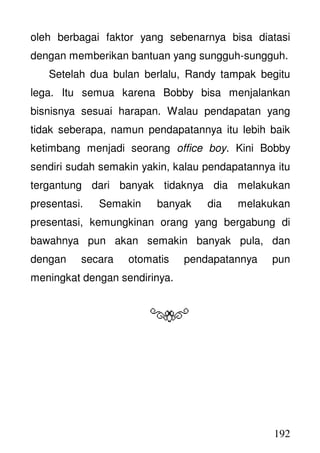 192
oleh berbagai faktor yang sebenarnya bisa diatasi
dengan memberikan bantuan yang sungguh-sungguh.
Setelah dua bulan berlalu, Randy tampak begitu
lega. Itu semua karena Bobby bisa menjalankan
bisnisnya sesuai harapan. Walau pendapatan yang
tidak seberapa, namun pendapatannya itu lebih baik
ketimbang menjadi seorang office boy. Kini Bobby
sendiri sudah semakin yakin, kalau pendapatannya itu
tergantung dari banyak tidaknya dia melakukan
presentasi. Semakin banyak dia melakukan
presentasi, kemungkinan orang yang bergabung di
bawahnya pun akan semakin banyak pula, dan
dengan secara otomatis pendapatannya pun
meningkat dengan sendirinya.
 