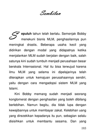 193
SembilSembilSembilSembilanananan
epuluh tahun telah berlalu. Semenjak Bobby
menekuni bisnis MLM, penghasilannya pun
meningkat drastis. Beberapa usaha kecil yang
didirikan dengan modal yang didapatnya ketika
menjalankan MLM sudah berjalan dengan baik, salah
satunya kini sudah tumbuh menjadi perusahaan besar
berskala Internasional. Hal itu bisa terwujud karena
ilmu MLM yang selama ini dipelajarinya telah
diterapkan untuk kemajuan perusahaannya sendiri,
yaitu dengan cara mengadopsi sistem MLM yang
Islami.
Kini Bobby memang sudah menjadi seorang
konglomerat dengan penghasilan yang boleh dibilang
berlebihan. Namun begitu, dia tidak lupa dengan
kewajibannya untuk membayar zakat. Kelebihan uang
yang direzekikan kepadanya itu pun, sebagian selalu
disisihkan untuk membantu sesama. Dan yang
SSSS
 