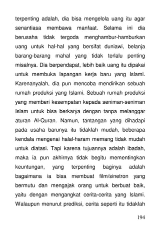194
terpenting adalah, dia bisa mengelola uang itu agar
senantiasa membawa manfaat. Selama ini dia
berusaha tidak tergoda menghambur-hamburkan
uang untuk hal-hal yang bersifat duniawi, belanja
barang-barang mahal yang tidak terlalu penting
misalnya. Dia berpendapat, lebih baik uang itu dipakai
untuk membuka lapangan kerja baru yang Islami.
Karenanyalah, dia pun mencoba mendirikan sebuah
rumah produksi yang Islami. Sebuah rumah produksi
yang memberi kesempatan kepada seniman-seniman
Islam untuk bisa berkarya dengan tanpa melanggar
aturan Al-Quran. Namun, tantangan yang dihadapi
pada usaha barunya itu tidaklah mudah, beberapa
kendala mengenai halal-haram memang tidak mudah
untuk diatasi. Tapi karena tujuannya adalah ibadah,
maka ia pun akhirnya tidak begitu mementingkan
keuntungan, yang terpenting baginya adalah
bagaimana ia bisa membuat film/sinetron yang
bermutu dan mengajak orang untuk berbuat baik,
yaitu dengan mengangkat cerita-cerita yang Islami.
Walaupun menurut prediksi, cerita seperti itu tidaklah
 