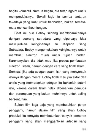 195
begitu komersil. Namun begitu, dia tetap ngotot untuk
memproduksinya. Sekali lagi, itu semua lantaran
tekadnya yang kuat untuk beribadah, bukan semata-
mata mencari keuntungan.
Saat ini pun Bobby sedang membicarakannya
dengan seorang sutradara yang dipercaya bisa
mewujudkan keinginannya itu. Kepada Sang
Sutradara, Bobby mengemukakan keinginannya untuk
membuat sinetron murni untuk tujuan ibadah.
Karenanyalah, dia tidak mau jika proses pembuatan
sinetron Islami, namun dengan cara yang tidak Islami.
Semisal, jika ada adegan suami istri yang menyentuh
istrinya dengan mesra. Bobby tidak mau jika aktor dan
aktris yang memerankan adegan itu bukanlah suami
istri, karena dalam Islam tidak dibenarkan pemuda
dan perempuan yang bukan muhrimnya untuk saling
bersentuhan.
Bukan film laga saja yang membutuhkan peran
pengganti, namun dalam film yang akan Bobby
produksi itu ternyata membutuhkan banyak pemeran
pengganti yang akan menggantikan adegan yang
 