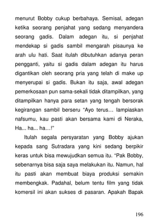 196
menurut Bobby cukup berbahaya. Semisal, adegan
ketika seorang penjahat yang sedang menyandera
seorang gadis. Dalam adegan itu, si penjahat
mendekap si gadis sambil mengarah pisaunya ke
arah ulu hati. Saat itulah dibutuhkan adanya peran
pengganti, yaitu si gadis dalam adegan itu harus
digantikan oleh seorang pria yang telah di make up
menyerupai si gadis. Bukan itu saja, awal adegan
pemerkosaan pun sama-sekali tidak ditampilkan, yang
ditampilkan hanya para setan yang tengah bersorak
kegirangan sambil berseru “Ayo terus… lampiaskan
nafsumu, kau pasti akan bersama kami di Neraka,
Ha... ha... ha…!”
Itulah segala persyaratan yang Bobby ajukan
kepada sang Sutradara yang kini sedang berpikir
keras untuk bisa mewujudkan semua itu. “Pak Bobby,
sebenarnya bisa saja saya melakukan itu. Namun, hal
itu pasti akan membuat biaya produksi semakin
membengkak. Padahal, belum tentu film yang tidak
komersil ini akan sukses di pasaran. Apakah Bapak
 