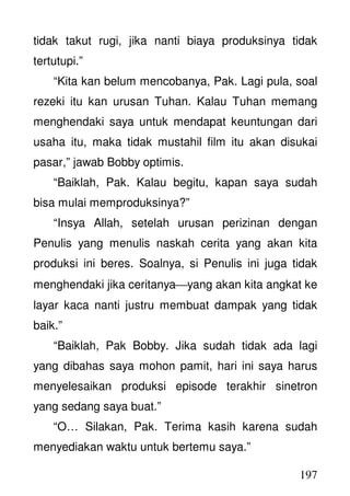 197
tidak takut rugi, jika nanti biaya produksinya tidak
tertutupi.”
“Kita kan belum mencobanya, Pak. Lagi pula, soal
rezeki itu kan urusan Tuhan. Kalau Tuhan memang
menghendaki saya untuk mendapat keuntungan dari
usaha itu, maka tidak mustahil film itu akan disukai
pasar,” jawab Bobby optimis.
“Baiklah, Pak. Kalau begitu, kapan saya sudah
bisa mulai memproduksinya?”
“Insya Allah, setelah urusan perizinan dengan
Penulis yang menulis naskah cerita yang akan kita
produksi ini beres. Soalnya, si Penulis ini juga tidak
menghendaki jika ceritanyayang akan kita angkat ke
layar kaca nanti justru membuat dampak yang tidak
baik.”
“Baiklah, Pak Bobby. Jika sudah tidak ada lagi
yang dibahas saya mohon pamit, hari ini saya harus
menyelesaikan produksi episode terakhir sinetron
yang sedang saya buat.”
“O… Silakan, Pak. Terima kasih karena sudah
menyediakan waktu untuk bertemu saya.”
 