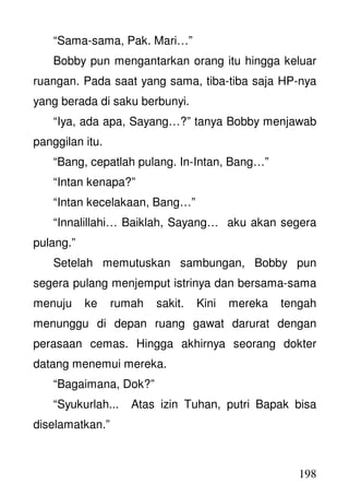 198
“Sama-sama, Pak. Mari…”
Bobby pun mengantarkan orang itu hingga keluar
ruangan. Pada saat yang sama, tiba-tiba saja HP-nya
yang berada di saku berbunyi.
“Iya, ada apa, Sayang…?” tanya Bobby menjawab
panggilan itu.
“Bang, cepatlah pulang. In-Intan, Bang…”
“Intan kenapa?”
“Intan kecelakaan, Bang…”
“Innalillahi… Baiklah, Sayang… aku akan segera
pulang.”
Setelah memutuskan sambungan, Bobby pun
segera pulang menjemput istrinya dan bersama-sama
menuju ke rumah sakit. Kini mereka tengah
menunggu di depan ruang gawat darurat dengan
perasaan cemas. Hingga akhirnya seorang dokter
datang menemui mereka.
“Bagaimana, Dok?”
“Syukurlah... Atas izin Tuhan, putri Bapak bisa
diselamatkan.”
 