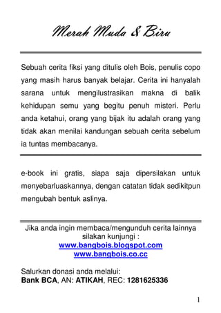 1
Merah MudaMerah MudaMerah MudaMerah Muda & BiruBiruBiruBiru
Sebuah cerita fiksi yang ditulis oleh Bois, penulis copo
yang masih harus banyak belajar. Cerita ini hanyalah
sarana untuk mengilustrasikan makna di balik
kehidupan semu yang begitu penuh misteri. Perlu
anda ketahui, orang yang bijak itu adalah orang yang
tidak akan menilai kandungan sebuah cerita sebelum
ia tuntas membacanya.
e-book ini gratis, siapa saja dipersilakan untuk
menyebarluaskannya, dengan catatan tidak sedikitpun
mengubah bentuk aslinya.
Jika anda ingin membaca/mengunduh cerita lainnya
silakan kunjungi :
www.bangbois.blogspot.com
www.bangbois.co.cc
Salurkan donasi anda melalui:
Bank BCA, AN: ATIKAH, REC: 1281625336
 