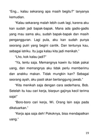 19
“Eng... kalau sekarang apa masih begitu?” tanyanya
kemudian.
“Kalau sekarang malah lebih cuek lagi, karena aku
kan sudah jadi bapak-bapak. Mana ada gadis-gadis
yang mau sama aku, sudah bapak-bapak dan masih
pengangguran. Lagi pula, aku kan sudah punya
seorang putri yang begini cantik. Dan tentunya kau,
sebagai istriku. Itu juga kalau kita jadi menikah.”
“Lho, kok kalau jadi?”
“Ya, tentu saja. Memangnya kawin itu tidak pakai
uang, dan memangnya aku tidak perlu memberimu
dan anakku makan. Tidak mungkin kan? Sebagai
seorang ayah, aku pasti akan bertanggung jawab.”
“Kita menikah saja dengan cara sederhana, Bob.
Setelah itu kau cari kerja, biarpun gajinya kecil terima
saja!”
“Boro-boro cari kerja, Wi. Orang lain saja pada
dikeluarkan.”
“Kerja apa saja deh! Pokoknya, bisa mendapatkan
uang.”
 