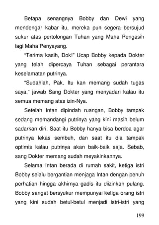 199
Betapa senangnya Bobby dan Dewi yang
mendengar kabar itu, mereka pun segera bersujud
sukur atas pertolongan Tuhan yang Maha Pengasih
lagi Maha Penyayang.
“Terima kasih, Dok!” Ucap Bobby kepada Dokter
yang telah dipercaya Tuhan sebagai perantara
keselamatan putrinya.
“Sudahlah, Pak. Itu kan memang sudah tugas
saya,” jawab Sang Dokter yang menyadari kalau itu
semua memang atas izin-Nya.
Setelah Intan dipindah ruangan, Bobby tampak
sedang memandangi putrinya yang kini masih belum
sadarkan diri. Saat itu Bobby hanya bisa berdoa agar
putrinya lekas sembuh, dan saat itu dia tampak
optimis kalau putrinya akan baik-baik saja. Sebab,
sang Dokter memang sudah meyakinkannya.
Selama Intan berada di rumah sakit, ketiga istri
Bobby selalu bergantian menjaga Intan dengan penuh
perhatian hingga akhirnya gadis itu diizinkan pulang.
Bobby sangat bersyukur mempunyai ketiga orang istri
yang kini sudah betul-betul menjadi istri-istri yang
 