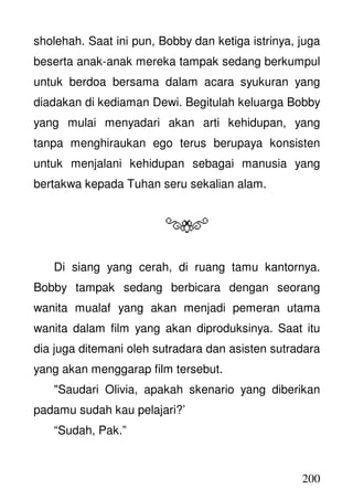 200
sholehah. Saat ini pun, Bobby dan ketiga istrinya, juga
beserta anak-anak mereka tampak sedang berkumpul
untuk berdoa bersama dalam acara syukuran yang
diadakan di kediaman Dewi. Begitulah keluarga Bobby
yang mulai menyadari akan arti kehidupan, yang
tanpa menghiraukan ego terus berupaya konsisten
untuk menjalani kehidupan sebagai manusia yang
bertakwa kepada Tuhan seru sekalian alam.
Di siang yang cerah, di ruang tamu kantornya.
Bobby tampak sedang berbicara dengan seorang
wanita mualaf yang akan menjadi pemeran utama
wanita dalam film yang akan diproduksinya. Saat itu
dia juga ditemani oleh sutradara dan asisten sutradara
yang akan menggarap film tersebut.
"Saudari Olivia, apakah skenario yang diberikan
padamu sudah kau pelajari?’
“Sudah, Pak.”
 
