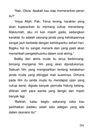 201
“Nah, Olivia. Apakah kau siap memerankan peran
itu?”
“Insya Allah, Pak. Terus terang, karakter yang
akan kuperankan itu memang cukup menantang.
Maklumlah, aku ini kan masih gadis, sedangkan
karakter itu adalah seorang janda yang kehidupannya
sangat jauh berbeda dengan kehidupanku sehari-hari.
Bagiku hal itu sangat menarik dan yang pasti akan
menambah pengetahuanku dalam soal akting.”
Bobby dan aktris muda itu terus berbincang-
bincang mengenai film yang akan diproduksinya.
Sebuah film yang mengisahkan tentang ketabahan
janda muda yang ditinggal mati suaminya. Dimana
pada film itu janda muda itu mendapat ujian yang
cukup berat, digoda banyak pemuda hidung belang,
difitnah oleh para wanita yang dengki dan masih
banyak lagi.
“Baiklah, kalau begitu sekarang coba kau
perlihatkan padaku salah satu adegan yang ada
dalam skenario itu!”
 