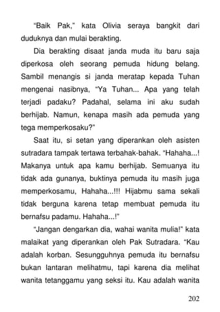 202
“Baik Pak,” kata Olivia seraya bangkit dari
duduknya dan mulai berakting.
Dia berakting disaat janda muda itu baru saja
diperkosa oleh seorang pemuda hidung belang.
Sambil menangis si janda meratap kepada Tuhan
mengenai nasibnya, “Ya Tuhan... Apa yang telah
terjadi padaku? Padahal, selama ini aku sudah
berhijab. Namun, kenapa masih ada pemuda yang
tega memperkosaku?”
Saat itu, si setan yang diperankan oleh asisten
sutradara tampak tertawa terbahak-bahak. “Hahaha...!
Makanya untuk apa kamu berhijab. Semuanya itu
tidak ada gunanya, buktinya pemuda itu masih juga
memperkosamu, Hahaha...!!! Hijabmu sama sekali
tidak berguna karena tetap membuat pemuda itu
bernafsu padamu. Hahaha...!”
“Jangan dengarkan dia, wahai wanita mulia!” kata
malaikat yang diperankan oleh Pak Sutradara. “Kau
adalah korban. Sesungguhnya pemuda itu bernafsu
bukan lantaran melihatmu, tapi karena dia melihat
wanita tetanggamu yang seksi itu. Kau adalah wanita
 