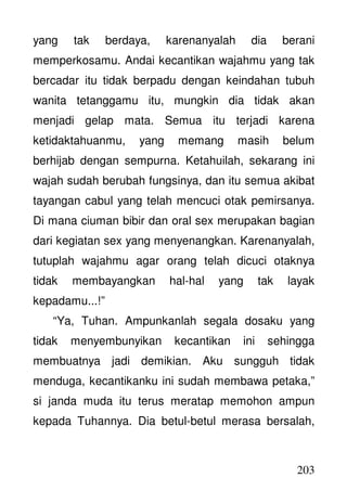 203
yang tak berdaya, karenanyalah dia berani
memperkosamu. Andai kecantikan wajahmu yang tak
bercadar itu tidak berpadu dengan keindahan tubuh
wanita tetanggamu itu, mungkin dia tidak akan
menjadi gelap mata. Semua itu terjadi karena
ketidaktahuanmu, yang memang masih belum
berhijab dengan sempurna. Ketahuilah, sekarang ini
wajah sudah berubah fungsinya, dan itu semua akibat
tayangan cabul yang telah mencuci otak pemirsanya.
Di mana ciuman bibir dan oral sex merupakan bagian
dari kegiatan sex yang menyenangkan. Karenanyalah,
tutuplah wajahmu agar orang telah dicuci otaknya
tidak membayangkan hal-hal yang tak layak
kepadamu...!”
“Ya, Tuhan. Ampunkanlah segala dosaku yang
tidak menyembunyikan kecantikan ini sehingga
membuatnya jadi demikian. Aku sungguh tidak
menduga, kecantikanku ini sudah membawa petaka,”
si janda muda itu terus meratap memohon ampun
kepada Tuhannya. Dia betul-betul merasa bersalah,
 