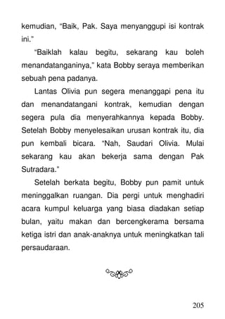 205
kemudian, “Baik, Pak. Saya menyanggupi isi kontrak
ini.”
“Baiklah kalau begitu, sekarang kau boleh
menandatanganinya,” kata Bobby seraya memberikan
sebuah pena padanya.
Lantas Olivia pun segera menanggapi pena itu
dan menandatangani kontrak, kemudian dengan
segera pula dia menyerahkannya kepada Bobby.
Setelah Bobby menyelesaikan urusan kontrak itu, dia
pun kembali bicara. “Nah, Saudari Olivia. Mulai
sekarang kau akan bekerja sama dengan Pak
Sutradara.”
Setelah berkata begitu, Bobby pun pamit untuk
meninggalkan ruangan. Dia pergi untuk menghadiri
acara kumpul keluarga yang biasa diadakan setiap
bulan, yaitu makan dan bercengkerama bersama
ketiga istri dan anak-anaknya untuk meningkatkan tali
persaudaraan.
 