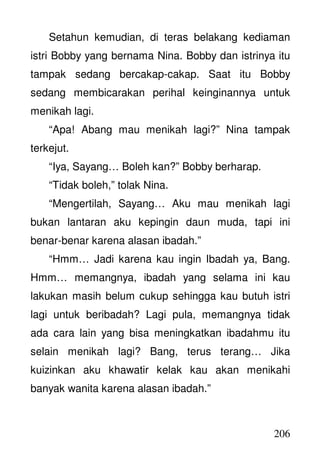 206
Setahun kemudian, di teras belakang kediaman
istri Bobby yang bernama Nina. Bobby dan istrinya itu
tampak sedang bercakap-cakap. Saat itu Bobby
sedang membicarakan perihal keinginannya untuk
menikah lagi.
“Apa! Abang mau menikah lagi?” Nina tampak
terkejut.
“Iya, Sayang… Boleh kan?” Bobby berharap.
“Tidak boleh,” tolak Nina.
“Mengertilah, Sayang… Aku mau menikah lagi
bukan lantaran aku kepingin daun muda, tapi ini
benar-benar karena alasan ibadah.”
“Hmm… Jadi karena kau ingin Ibadah ya, Bang.
Hmm… memangnya, ibadah yang selama ini kau
lakukan masih belum cukup sehingga kau butuh istri
lagi untuk beribadah? Lagi pula, memangnya tidak
ada cara lain yang bisa meningkatkan ibadahmu itu
selain menikah lagi? Bang, terus terang… Jika
kuizinkan aku khawatir kelak kau akan menikahi
banyak wanita karena alasan ibadah.”
 