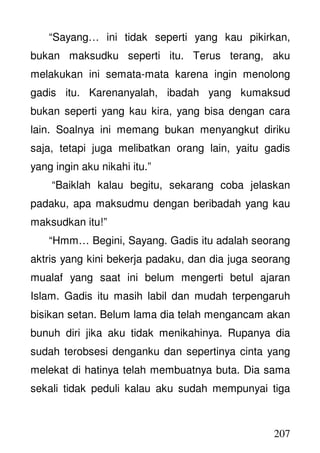 207
“Sayang… ini tidak seperti yang kau pikirkan,
bukan maksudku seperti itu. Terus terang, aku
melakukan ini semata-mata karena ingin menolong
gadis itu. Karenanyalah, ibadah yang kumaksud
bukan seperti yang kau kira, yang bisa dengan cara
lain. Soalnya ini memang bukan menyangkut diriku
saja, tetapi juga melibatkan orang lain, yaitu gadis
yang ingin aku nikahi itu.”
“Baiklah kalau begitu, sekarang coba jelaskan
padaku, apa maksudmu dengan beribadah yang kau
maksudkan itu!”
“Hmm… Begini, Sayang. Gadis itu adalah seorang
aktris yang kini bekerja padaku, dan dia juga seorang
mualaf yang saat ini belum mengerti betul ajaran
Islam. Gadis itu masih labil dan mudah terpengaruh
bisikan setan. Belum lama dia telah mengancam akan
bunuh diri jika aku tidak menikahinya. Rupanya dia
sudah terobsesi denganku dan sepertinya cinta yang
melekat di hatinya telah membuatnya buta. Dia sama
sekali tidak peduli kalau aku sudah mempunyai tiga
 