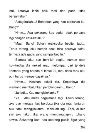 208
istri, katanya lebih baik mati dari pada tidak
bersamaku.”
“Astagfirullah…! Benarkah yang kau ceritakan itu,
Bang?”
“Hmm... Apa sekarang kau sudah tidak percaya
lagi dengan kata-kataku?”
“Maaf, Bang! Bukan maksudku begitu, tapi…
Terus terang, aku hampir tidak bisa percaya kalau
ternyata ada gadis yang sampai begitu.”
“Semula aku pun berpikir begitu, namun saat
ituketika dia nekad mau melompat dari jendela
kantorku yang berada di lantai 20, mau tidak mau aku
pun harus mempercayainya.”
“Hmm… Kasihan sekali dia. Sepertinya dia
memang membutuhkan pertolonganmu, Bang.”
“Ja-jadi… Kau mengizinkanku?”
“Ya… Aku mesti bagaimana lagi. Terus terang,
aku pun merasa ikut berdosa jika dia mati lantaran
aku tidak mengijinkanmu menikah lagi. Tapi, di lain
sisi aku takut jika orang menganggapmu tukang
kawin. Sekarang kan, kau seorang publik figur yang
 