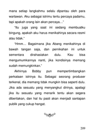 209
mana setiap langkahmu selalu dipantau oleh para
wartawan. Aku sebagai istrimu tentu percaya padamu,
tapi apakah orang lain akan percaya…”
“Itu juga yang saat ini sedang membuatku
bingung, apakah aku harus menikahinya secara resmi
atau tidak.”
“Hmm… Bagaimana jika Abang menikahinya di
bawah tangan saja, dan pernikahan ini untuk
sementara dirahasiakan dulu. Kau bisa
mengumumkannya nanti, jika kondisinya memang
sudah memungkinkan.”
Akhirnya Bobby pun mempertimbangkan
perkataan istrinya itu. Sebagai seorang produser
terkenal, dia memang tidak mungkin bisa seperti dulu.
Jika ada sesuatu yang menyangkut dirinya, apalagi
jika itu sesuatu yang menarik tentu akan segera
diberitakan, dan hal itu pasti akan menjadi santapan
publik yang cukup hangat.
 