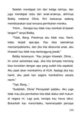 210
Setelah mendapat izin dari ketiga istrinya, dan
juga mendapat restu dari anak-anaknya, akhirnya
Bobby melamar Olivia. Kini keduanya sedang
membicarakan soal rencana pernikahan mereka.
“Hmm… Kenapa kau tidak mau menikah di bawah
tangan?” tanya Bobby.
“Tidak, Bang. Pokoknya aku tidak mau. Nanti,
kalau terjadi apa-apa. Kau bisa seenaknya
mencampakkanku, dan jika kita dikaruniai anak, aku
khawatir kau tidak mau bertanggung jawab.”
Bobby tersenyum. “Kau jangan khawatir, Olivia…
Ini untuk sementara saja. Jika kita ternyata memang
bisa konsisten dengan apa yang sudah kita sepakati.
Aku pasti akan menikahimu di KUA. Apalagi jika kau
hamil, aku pasti kan segera menikahimu secara
resmi.”
“Tapi, Bang...”
“Sudahlah, Olivia! Percayalah padaku. Aku juga
tidak mau jika pernikahan kita tidak diakui oleh hukum
di negara ini. Lagi pula, kenapa kau harus takut.
Bukankah kau mencintaiku, karenanyalah percaya
 