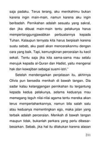 211
saja padaku. Terus terang, aku menikahimu bukan
karena ingin main-main, namun karena aku ingin
beribadah. Pernikahan adalah sesuatu yang sakral,
dan jika dibuat main-main tentu pelakunya harus
mempertanggungjawabkan perbuatannya kepada
Tuhan. Kalaupun ternyata kita harus berpisah karena
suatu sebab, aku pasti akan menceraikanmu dengan
cara yang baik. Tapi, kemungkinan perceraian itu kecil
sekali. Tentu saja jika kita sama-sama mau selalu
merujuk kepada al-Quran dan Hadist, yaitu mengenai
hak dan kewajiban sebagai suami-istri.”
Setelah mendengarkan penjelasan itu, akhirnya
Olivia pun bersedia menikah di bawah tangan. Dia
sadar kalau kelanggengan pernikahan itu tergantung
kepada kedua pelakunya, selama keduanya mau
memegang teguh nilai-nilai agama tentu mereka akan
terus mempertahankannya, namun bila salah satu
atau keduanya mementingkan ego, maka jalan yang
terbaik adalah perceraian. Menikah di bawah tangan
maupun tidak, bukanlah perkara yang perlu dibesar-
besarkan. Sebab, jika hal itu dilakukan karena alasan
 