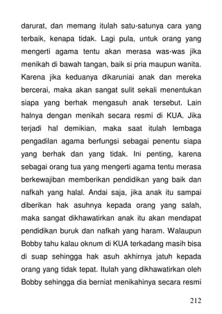 212
darurat, dan memang itulah satu-satunya cara yang
terbaik, kenapa tidak. Lagi pula, untuk orang yang
mengerti agama tentu akan merasa was-was jika
menikah di bawah tangan, baik si pria maupun wanita.
Karena jika keduanya dikaruniai anak dan mereka
bercerai, maka akan sangat sulit sekali menentukan
siapa yang berhak mengasuh anak tersebut. Lain
halnya dengan menikah secara resmi di KUA. Jika
terjadi hal demikian, maka saat itulah lembaga
pengadilan agama berfungsi sebagai penentu siapa
yang berhak dan yang tidak. Ini penting, karena
sebagai orang tua yang mengerti agama tentu merasa
berkewajiban memberikan pendidikan yang baik dan
nafkah yang halal. Andai saja, jika anak itu sampai
diberikan hak asuhnya kepada orang yang salah,
maka sangat dikhawatirkan anak itu akan mendapat
pendidikan buruk dan nafkah yang haram. Walaupun
Bobby tahu kalau oknum di KUA terkadang masih bisa
di suap sehingga hak asuh akhirnya jatuh kepada
orang yang tidak tepat. Itulah yang dikhawatirkan oleh
Bobby sehingga dia berniat menikahinya secara resmi
 