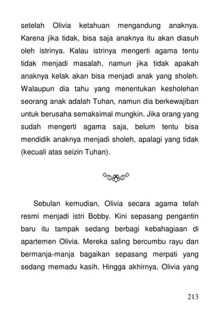 213
setelah Olivia ketahuan mengandung anaknya.
Karena jika tidak, bisa saja anaknya itu akan diasuh
oleh istrinya. Kalau istrinya mengerti agama tentu
tidak menjadi masalah, namun jika tidak apakah
anaknya kelak akan bisa menjadi anak yang sholeh.
Walaupun dia tahu yang menentukan kesholehan
seorang anak adalah Tuhan, namun dia berkewajiban
untuk berusaha semaksimal mungkin. Jika orang yang
sudah mengerti agama saja, belum tentu bisa
mendidik anaknya menjadi sholeh, apalagi yang tidak
(kecuali atas seizin Tuhan).
Sebulan kemudian, Olivia secara agama telah
resmi menjadi istri Bobby. Kini sepasang pengantin
baru itu tampak sedang berbagi kebahagiaan di
apartemen Olivia. Mereka saling bercumbu rayu dan
bermanja-manja bagaikan sepasang merpati yang
sedang memadu kasih. Hingga akhirnya, Olivia yang
 