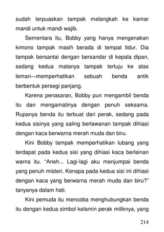 214
sudah terpuaskan tampak melangkah ke kamar
mandi untuk mandi wajib.
Sementara itu, Bobby yang hanya mengenakan
kimono tampak masih berada di tempat tidur. Dia
tampak bersantai dengan bersandar di kepala dipan,
sedang kedua matanya tampak tertuju ke atas
lemarimemperhatikan sebuah benda antik
berbentuk persegi panjang.
Karena penasaran, Bobby pun mengambil benda
itu dan mengamatinya dengan penuh seksama.
Rupanya benda itu terbuat dari perak, sedang pada
kedua sisinya yang saling berlawanan tampak dihiasi
dengan kaca berwarna merah muda dan biru.
Kini Bobby tampak memperhatikan lubang yang
terdapat pada kedua sisi yang dihiasi kaca berlainan
warna itu. “Aneh... Lagi-lagi aku menjumpai benda
yang penuh misteri. Kenapa pada kedua sisi ini dihiasi
dengan kaca yang berwarna merah muda dan biru?”
tanyanya dalam hati.
Kini pemuda itu mencoba menghubungkan benda
itu dengan kedua simbol kelamin perak miliknya, yang
 
