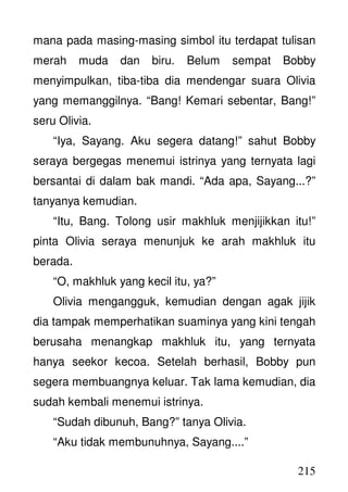 215
mana pada masing-masing simbol itu terdapat tulisan
merah muda dan biru. Belum sempat Bobby
menyimpulkan, tiba-tiba dia mendengar suara Olivia
yang memanggilnya. “Bang! Kemari sebentar, Bang!”
seru Olivia.
“Iya, Sayang. Aku segera datang!” sahut Bobby
seraya bergegas menemui istrinya yang ternyata lagi
bersantai di dalam bak mandi. “Ada apa, Sayang...?”
tanyanya kemudian.
“Itu, Bang. Tolong usir makhluk menjijikkan itu!”
pinta Olivia seraya menunjuk ke arah makhluk itu
berada.
“O, makhluk yang kecil itu, ya?”
Olivia mengangguk, kemudian dengan agak jijik
dia tampak memperhatikan suaminya yang kini tengah
berusaha menangkap makhluk itu, yang ternyata
hanya seekor kecoa. Setelah berhasil, Bobby pun
segera membuangnya keluar. Tak lama kemudian, dia
sudah kembali menemui istrinya.
“Sudah dibunuh, Bang?” tanya Olivia.
“Aku tidak membunuhnya, Sayang....”
 