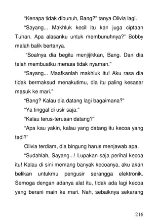 216
“Kenapa tidak dibunuh, Bang?” tanya Olivia lagi.
“Sayang... Makhluk kecil itu kan juga ciptaan
Tuhan. Apa alasanku untuk membunuhnya?” Bobby
malah balik bertanya.
“Soalnya dia begitu menjijikkan, Bang. Dan dia
telah membuatku merasa tidak nyaman.”
“Sayang... Maafkanlah makhluk itu! Aku rasa dia
tidak bermaksud menakutimu, dia itu paling kesasar
masuk ke mari.”
“Bang? Kalau dia datang lagi bagaimana?”
“Ya tinggal di usir saja.”
“Kalau terus-terusan datang?”
“Apa kau yakin, kalau yang datang itu kecoa yang
tadi?”
Olivia terdiam, dia bingung harus menjawab apa.
“Sudahlah, Sayang...! Lupakan saja perihal kecoa
itu! Kalau di sini memang banyak kecoanya, aku akan
belikan untukmu pengusir serangga elektronik.
Semoga dengan adanya alat itu, tidak ada lagi kecoa
yang berani main ke mari. Nah, sebaiknya sekarang
 