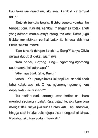 217
kau teruskan mandimu, aku mau kembali ke tempat
tidur.”
Setelah berkata begitu, Bobby segera kembali ke
tempat tidur. Kini dia kembali mengamati kotak aneh
yang sempat membuatnya menguras otak. Lama juga
Bobby memikirkan perihal kotak itu hingga akhirnya
Olivia selesai mandi.
“Kau tertarik dengan kotak itu, Bang?” tanya Olivia
seraya duduk di dekat suaminya.
“Kau benar, Sayang. Eng... Ngomong-ngomong
sebenarnya ini kotak apa?”
“Aku juga tidak tahu, Bang.”
“Aneh... Kau punya kotak ini, tapi kau sendiri tidak
tahu kotak apa ini. O ya, ngomong-ngomong kau
dapat kotak ini di mana?”
“Itu hadiah dari seorang ustad ketika aku baru
menjadi seorang mualaf. Kata ustad itu, aku baru bisa
mengetahui isinya jika sudah menikah. Tapi anehnya,
hingga saat ini aku belum juga bisa mengetahui isinya.
Padahal, aku kan sudah menikah.”
 