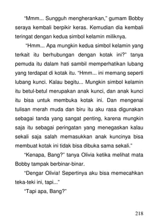 218
“Mmm... Sungguh mengherankan,” gumam Bobby
seraya kembali berpikir keras. Kemudian dia kembali
teringat dengan kedua simbol kelamin miliknya.
“Hmm... Apa mungkin kedua simbol kelamin yang
terkait itu berhubungan dengan kotak ini?” tanya
pemuda itu dalam hati sambil memperhatikan lubang
yang terdapat di kotak itu. “Hmm... ini memang seperti
lubang kunci. Kalau begitu... Mungkin simbol kelamin
itu betul-betul merupakan anak kunci, dan anak kunci
itu bisa untuk membuka kotak ini. Dan mengenai
tulisan merah muda dan biru itu aku rasa digunakan
sebagai tanda yang sangat penting, karena mungkin
saja itu sebagai peringatan yang menegaskan kalau
sekali saja salah memasukkan anak kuncinya bisa
membuat kotak ini tidak bisa dibuka sama sekali.”
“Kenapa, Bang?” tanya Olivia ketika melihat mata
Bobby tampak berbinar-binar.
“Dengar Olivia! Sepertinya aku bisa memecahkan
teka-teki ini, tapi...”
“Tapi apa, Bang?”
 