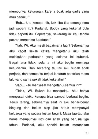 21
mempunyai keturunan, karena tidak ada gadis yang
mau padaku.”
“Bob... kau kenapa sih, kok tiba-tiba omonganmu
jadi seperti itu? Padahal, Bobby yang kukenal dulu
tidak seperti itu. Sepertinya, sekarang ini kau terlalu
pasrah menerima keadaan.”
“Yah, Wi. Aku mesti bagaimana lagi? Sebenarnya
aku kaget sekali ketika mengetahui aku telah
melakukan perbuatan yang selama ini kubenci.
Bagaimana tidak, selama ini aku begitu menjaga
kesucianku. Dan sekarang tau-tau aku sudah tidak
perjaka, dan semua itu terjadi lantaran peristiwa masa
lalu yang sama sekali tidak kuketahui.”
“Jadi... kau menyesal mengetahui semua ini?”
“Tidak, Wi. Bukan itu maksudku. Aku hanya
menyesali diriku kenapa bisa sampai berbuat begitu.
Terus terang, sebenarnya saat ini aku benar-benar
bingung dan belum siap jika harus mempunyai
keluarga yang secara instan begini. Masa tau-tau aku
harus mempunyai istri dan anak yang berusia tiga
tahun. Padahal, aku sendiri belum merasakan
 