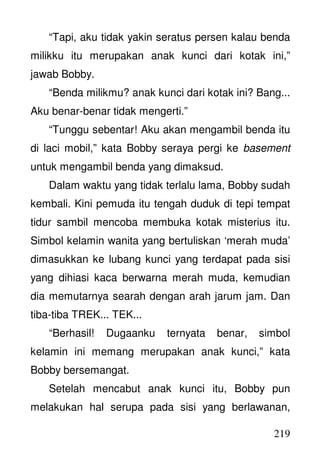 219
“Tapi, aku tidak yakin seratus persen kalau benda
milikku itu merupakan anak kunci dari kotak ini,”
jawab Bobby.
“Benda milikmu? anak kunci dari kotak ini? Bang...
Aku benar-benar tidak mengerti.”
“Tunggu sebentar! Aku akan mengambil benda itu
di laci mobil,” kata Bobby seraya pergi ke basement
untuk mengambil benda yang dimaksud.
Dalam waktu yang tidak terlalu lama, Bobby sudah
kembali. Kini pemuda itu tengah duduk di tepi tempat
tidur sambil mencoba membuka kotak misterius itu.
Simbol kelamin wanita yang bertuliskan ‘merah muda’
dimasukkan ke lubang kunci yang terdapat pada sisi
yang dihiasi kaca berwarna merah muda, kemudian
dia memutarnya searah dengan arah jarum jam. Dan
tiba-tiba TREK... TEK...
“Berhasil! Dugaanku ternyata benar, simbol
kelamin ini memang merupakan anak kunci,” kata
Bobby bersemangat.
Setelah mencabut anak kunci itu, Bobby pun
melakukan hal serupa pada sisi yang berlawanan,
 