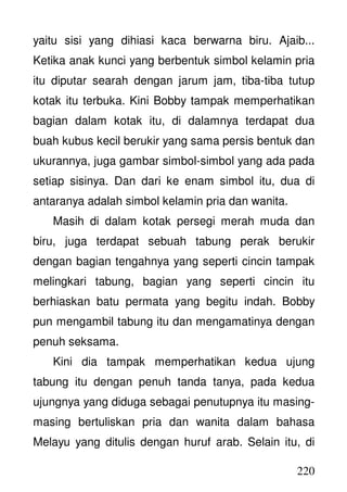 220
yaitu sisi yang dihiasi kaca berwarna biru. Ajaib...
Ketika anak kunci yang berbentuk simbol kelamin pria
itu diputar searah dengan jarum jam, tiba-tiba tutup
kotak itu terbuka. Kini Bobby tampak memperhatikan
bagian dalam kotak itu, di dalamnya terdapat dua
buah kubus kecil berukir yang sama persis bentuk dan
ukurannya, juga gambar simbol-simbol yang ada pada
setiap sisinya. Dan dari ke enam simbol itu, dua di
antaranya adalah simbol kelamin pria dan wanita.
Masih di dalam kotak persegi merah muda dan
biru, juga terdapat sebuah tabung perak berukir
dengan bagian tengahnya yang seperti cincin tampak
melingkari tabung, bagian yang seperti cincin itu
berhiaskan batu permata yang begitu indah. Bobby
pun mengambil tabung itu dan mengamatinya dengan
penuh seksama.
Kini dia tampak memperhatikan kedua ujung
tabung itu dengan penuh tanda tanya, pada kedua
ujungnya yang diduga sebagai penutupnya itu masing-
masing bertuliskan pria dan wanita dalam bahasa
Melayu yang ditulis dengan huruf arab. Selain itu, di
 