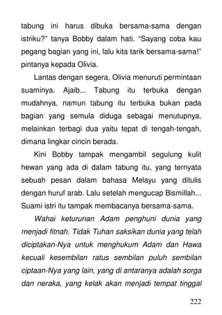 222
tabung ini harus dibuka bersama-sama dengan
istriku?” tanya Bobby dalam hati. “Sayang coba kau
pegang bagian yang ini, lalu kita tarik bersama-sama!”
pintanya kepada Olivia.
Lantas dengan segera, Olivia menuruti permintaan
suaminya. Ajaib... Tabung itu terbuka dengan
mudahnya, namun tabung itu terbuka bukan pada
bagian yang semula diduga sebagai menutupnya,
melainkan terbagi dua yaitu tepat di tengah-tengah,
dimana lingkar cincin berada.
Kini Bobby tampak mengambil segulung kulit
hewan yang ada di dalam tabung itu, yang ternyata
sebuah pesan dalam bahasa Melayu yang ditulis
dengan huruf arab. Lalu setelah mengucap Bismillah...
Suami istri itu tampak membacanya bersama-sama.
Wahai keturunan Adam penghuni dunia yang
menjadi fitnah. Tidak Tuhan saksikan dunia yang telah
diciptakan-Nya untuk menghukum Adam dan Hawa
kecuali kesembilan ratus sembilan puluh sembilan
ciptaan-Nya yang lain, yang di antaranya adalah sorga
dan neraka, yang kelak akan menjadi tempat tinggal
 