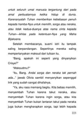 223
untuk seluruh umat manusia tergantung dari pada
amal perbuatannya ketika hidup di dunia.
Karenanyalah Tuhan memberikan kebebasan penuh
kepada hamba-Nya untuk memilih, sorga atau neraka,
atau tidak kedua-duanya atas nama cinta kepada
Tuhanikhlas pada ketentuan-Nya yang Maha
Bijaksana.
Setelah membacanya, suami istri itu tampak
saling berpandangan. Sepertinya mereka saling
mempertanyakan maksud dari tulisan itu.
“Bang, apakah ini seperti yang dinyanyikan
Crisye?”
“Maksudmu?”
“Itu, Bang. Andai sorga dan neraka tak pernah
ada...” jawab Olivia sambil menyanyikan sepenggal
lirik yang sudah sangat dihafalnya.
“Ya, aku rasa memang begitu. Kita bebas memilih,
menyembah Tuhan karena takut neraka, atau
menyembah Tuhan karena ingin sorga, atau kita
menyembah Tuhan bukan lantaran takut pada neraka
juga bukan mengharapkan sorga, tapi lebih kepada
 