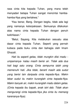 224
rasa cinta kita kepada Tuhan, yang mana telah
menyadari betapa Tuhan sangat mencintai hamba-
hamba-Nya yang bertakwa.”
“Kau benar, Bang. Dengan begitu, tidak ada lagi
yang namanya keterpaksaan. Semuanya dilakukan
atas nama cinta kepada Tuhan dengan penuh
keikhlasan.”
“Betul, Sayang. Kita melakukan sesuatu atas
dasar cinta kepada Tuhan. Seperti yang pernah
kubaca pada buku cinta dan bahagia oleh Imam
Ghazali.
Hati itu seperti gelas, tidak mungkin diisi madu -
umpamanya- kalau masih berisi air. Tidak ada dua
hati bagi satu orang. Cinta sempurna ialah yang
memenuhi hati. Jika tidak, berarti masih ada sudut
yang berisi lain daripada cinta kepada-Nya. Makin
lebar sudut itu makin kuranglah cinta kepada-Nya.
Makin banyak air, makin kuranglah madu dalam gelas.
(Cinta kepada ibu bapak, anak istri dsb. Tidak akan
mengurangi cinta kepada-Nya jika cinta itu memang
karenanya-Nya).
 
