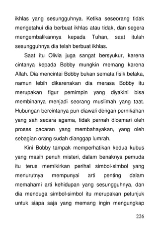 226
ikhlas yang sesungguhnya. Ketika seseorang tidak
mengetahui dia berbuat ikhlas atau tidak, dan segera
mengembalikannya kepada Tuhan, saat itulah
sesungguhnya dia telah berbuat ikhlas.
Saat itu Olivia juga sangat bersyukur, karena
cintanya kepada Bobby mungkin memang karena
Allah. Dia mencintai Bobby bukan semata fisik belaka,
namun lebih dikarenakan dia merasa Bobby itu
merupakan figur pemimpin yang diyakini bisa
membinanya menjadi seorang muslimah yang taat.
Hubungan bercintanya pun diawali dengan pernikahan
yang sah secara agama, tidak pernah dicemari oleh
proses pacaran yang membahayakan, yang oleh
sebagian orang sudah dianggap lumrah.
Kini Bobby tampak memperhatikan kedua kubus
yang masih penuh misteri, dalam benaknya pemuda
itu terus memikirkan perihal simbol-simbol yang
menurutnya mempunyai arti penting dalam
memahami arti kehidupan yang sesungguhnya, dan
dia menduga simbol-simbol itu merupakan petunjuk
untuk siapa saja yang memang ingin mengungkap
 