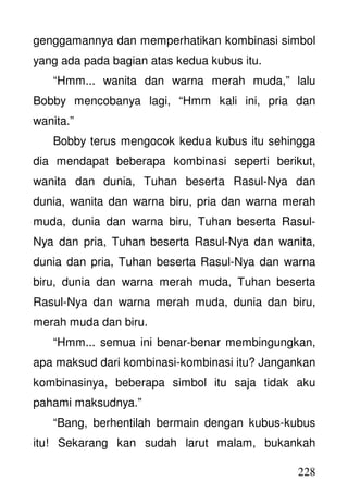 228
genggamannya dan memperhatikan kombinasi simbol
yang ada pada bagian atas kedua kubus itu.
“Hmm... wanita dan warna merah muda,” lalu
Bobby mencobanya lagi, “Hmm kali ini, pria dan
wanita.”
Bobby terus mengocok kedua kubus itu sehingga
dia mendapat beberapa kombinasi seperti berikut,
wanita dan dunia, Tuhan beserta Rasul-Nya dan
dunia, wanita dan warna biru, pria dan warna merah
muda, dunia dan warna biru, Tuhan beserta Rasul-
Nya dan pria, Tuhan beserta Rasul-Nya dan wanita,
dunia dan pria, Tuhan beserta Rasul-Nya dan warna
biru, dunia dan warna merah muda, Tuhan beserta
Rasul-Nya dan warna merah muda, dunia dan biru,
merah muda dan biru.
“Hmm... semua ini benar-benar membingungkan,
apa maksud dari kombinasi-kombinasi itu? Jangankan
kombinasinya, beberapa simbol itu saja tidak aku
pahami maksudnya.”
“Bang, berhentilah bermain dengan kubus-kubus
itu! Sekarang kan sudah larut malam, bukankah
 