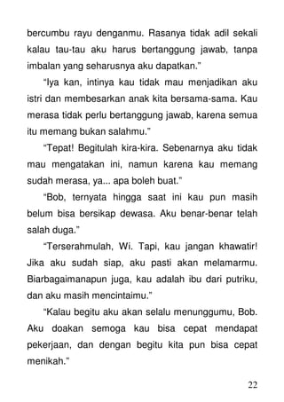 22
bercumbu rayu denganmu. Rasanya tidak adil sekali
kalau tau-tau aku harus bertanggung jawab, tanpa
imbalan yang seharusnya aku dapatkan.”
“Iya kan, intinya kau tidak mau menjadikan aku
istri dan membesarkan anak kita bersama-sama. Kau
merasa tidak perlu bertanggung jawab, karena semua
itu memang bukan salahmu.”
“Tepat! Begitulah kira-kira. Sebenarnya aku tidak
mau mengatakan ini, namun karena kau memang
sudah merasa, ya... apa boleh buat.”
“Bob, ternyata hingga saat ini kau pun masih
belum bisa bersikap dewasa. Aku benar-benar telah
salah duga.”
“Terserahmulah, Wi. Tapi, kau jangan khawatir!
Jika aku sudah siap, aku pasti akan melamarmu.
Biarbagaimanapun juga, kau adalah ibu dari putriku,
dan aku masih mencintaimu.”
“Kalau begitu aku akan selalu menunggumu, Bob.
Aku doakan semoga kau bisa cepat mendapat
pekerjaan, dan dengan begitu kita pun bisa cepat
menikah.”
 