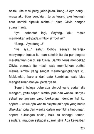 229
besok kita mau pergi jalan-jalan. Bang...! Ayo dong...
masa aku tidur sendirian, terus terang aku kepingin
tidur sambil dipeluk olehmu,” pinta Olivia dengan
suara manja.
“Iya, sebentar lagi, Sayang. Aku masih
memikirkan arti pada simbol-simbol ini.”
“Bang... Ayo dong...!”
“Iya, iya...” sahut Bobby seraya beranjak
menyimpan kubus itu, dan setelah itu dia pun segera
merebahkan diri di sisi Olivia. Sambil terus mendekap
Olivia, pemuda itu masih saja memikirkan perihal
makna simbol yang sangat membingungkannya itu.
Maklumlah, karena dari satu kombinasi saja bisa
menghasilkan banyak pertanyaan.
Seperti halnya beberapa simbol yang sudah dia
mengerti, yaitu seperti simbol pria dan wanita. Banyak
sekali pertanyaan yang berkenaan dengan hal itu,
seperti... untuk apa wanita diciptakan? apa yang harus
dilakukan pria dan wanita dalam membina hubungan,
seperti hubungan sosial, baik itu sebagai teman,
saudara, maupun sebagai suami istri? Apa kewajiban
 